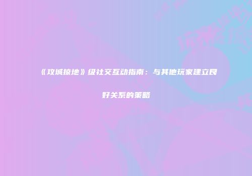 《攻城掠地》级社交互动指南：与其他玩家建立良好关系的策略