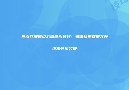 热血江湖顶级武器级别技巧:如何快速获取并升级高等级装备