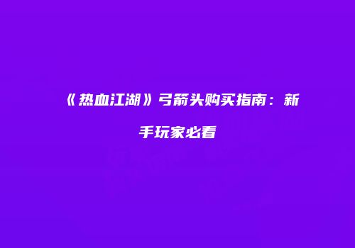 《热血江湖》弓箭头购买指南：新手玩家必看
