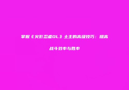掌握《火影忍者OL》土主的高级技巧：提高战斗效率与胜率