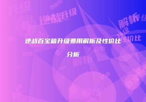 逆战百宝箱升级费用解析及性价比分析