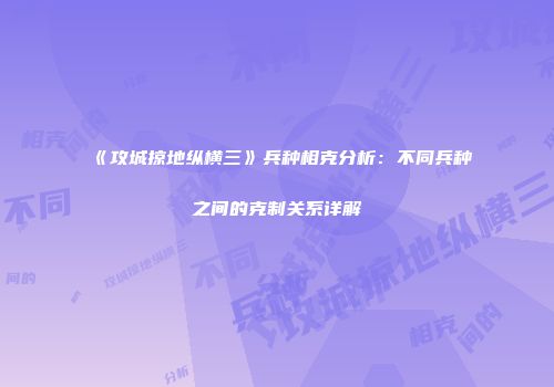 《攻城掠地纵横三》兵种相克分析：不同兵种之间的克制关系详解