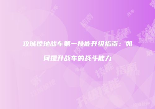 攻城掠地战车第一技能升级指南:如何提升战车的战斗能力