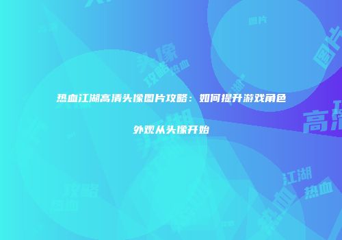 热血江湖高清头像图片攻略：如何提升游戏角色外观从头像开始