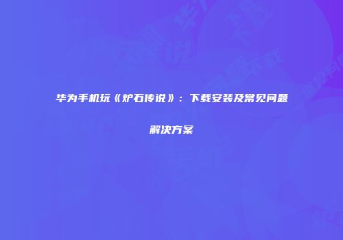 华为手机玩《炉石传说》：下载安装及常见问题解决方案