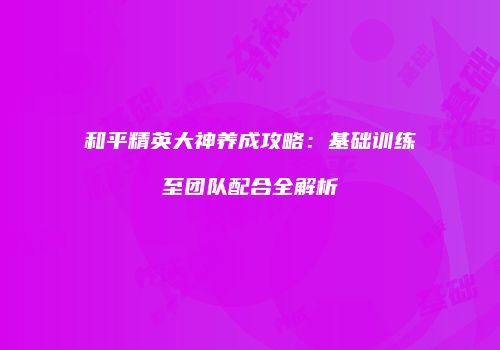和平精英大神养成攻略：基础训练至团队配合全解析