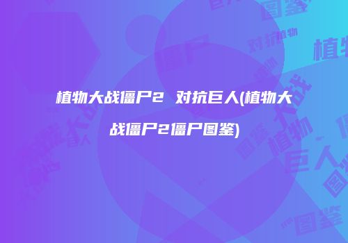 植物大战僵尸2 对抗巨人(植物大战僵尸2僵尸图鉴)