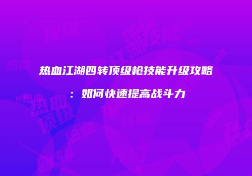 热血江湖四转顶级枪技能升级攻略：如何快速提高战斗力