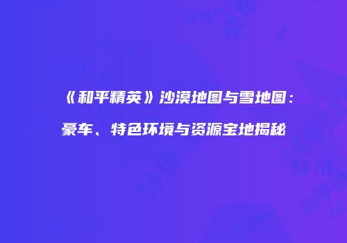 《和平精英》沙漠地图与雪地图：豪车、特色环境与资源宝地揭秘