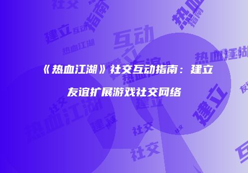 《热血江湖》社交互动指南：建立友谊扩展游戏社交网络