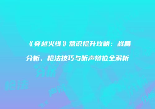 《穿越火线》意识提升攻略：战局分析、枪法技巧与听声辩位全解析