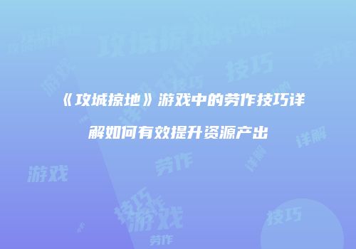 《攻城掠地》游戏中的劳作技巧详解如何有效提升资源产出