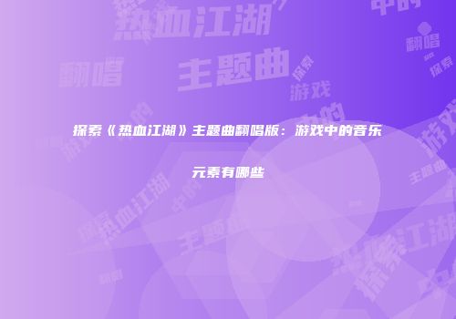探索《热血江湖》主题曲翻唱版：游戏中的音乐元素有哪些