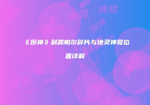 《原神》利露帕尔碎片与地灵神龛位置详解