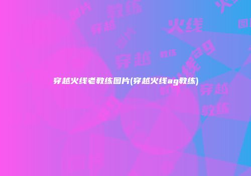 穿越火线老教练图片(穿越火线ag教练)