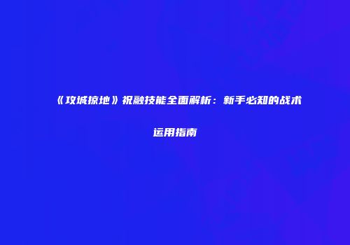 《攻城掠地》祝融技能全面解析：新手必知的战术运用指南