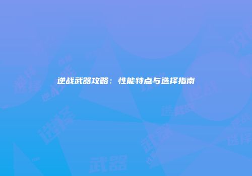 逆战武器攻略：性能特点与选择指南
