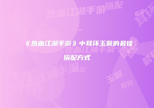 《热血江湖手游》中耳环玉佩的最佳搭配方式