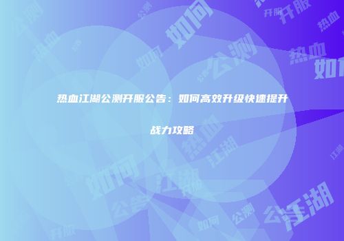 热血江湖公测开服公告：如何高效升级快速提升战力攻略