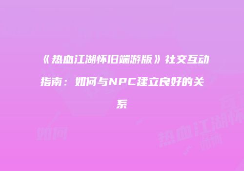 《热血江湖怀旧端游版》社交互动指南：如何与NPC建立良好的关系