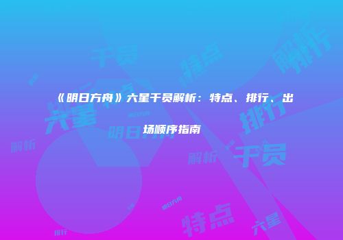 《明日方舟》六星干员解析：特点、排行、出场顺序指南