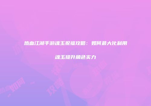 热血江湖手游魂玉祝福攻略：如何最大化利用魂玉提升角色实力