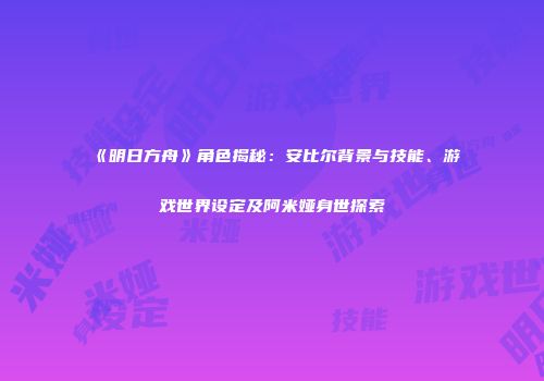 《明日方舟》角色揭秘：安比尔背景与技能、游戏世界设定及阿米娅身世探索