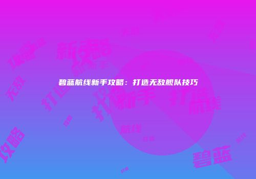 碧蓝航线新手攻略：打造无敌舰队技巧