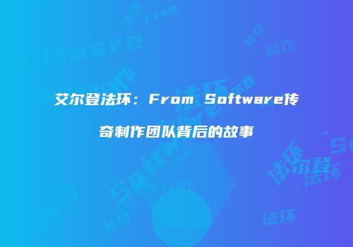 艾尔登法环：From Software传奇制作团队背后的故事