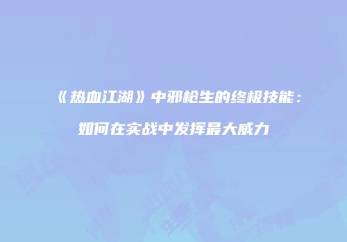 《热血江湖》中邪枪生的终极技能：如何在实战中发挥最大威力