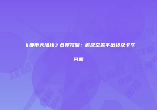 《都市天际线》仓库攻略：解决空置不出货及卡车问题