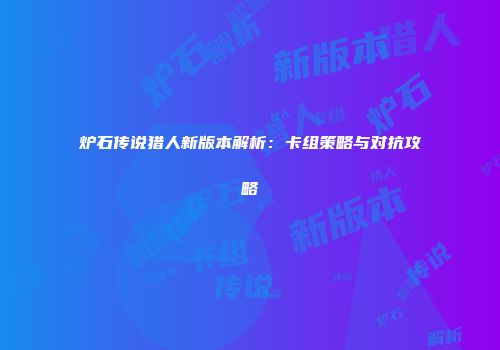 炉石传说猎人新版本解析：卡组策略与对抗攻略