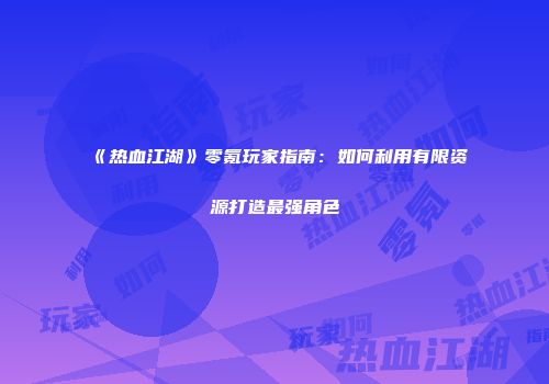 《热血江湖》零氪玩家指南：如何利用有限资源打造最强角色