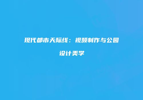 现代都市天际线：视频制作与公园设计美学