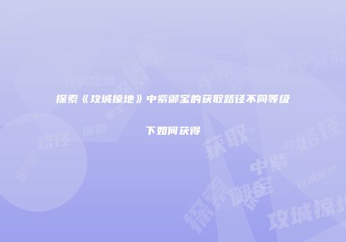探索《攻城掠地》中紫御宝的获取路径不同等级下如何获得