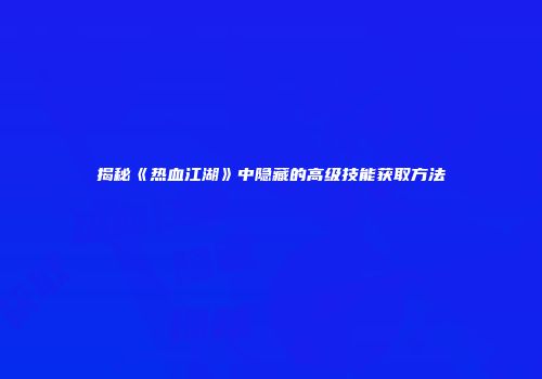 揭秘《热血江湖》中隐藏的高级技能获取方法