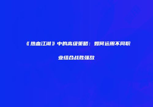 《热血江湖》中的高级策略：如何运用不同职业组合战胜强敌