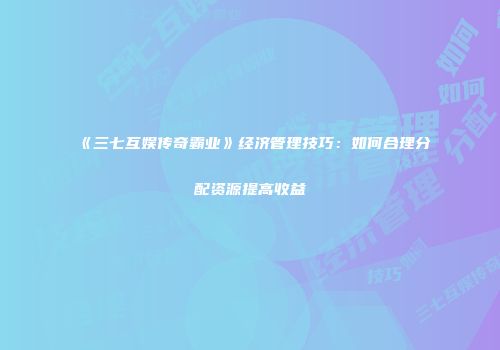 《三七互娱传奇霸业》经济管理技巧：如何合理分配资源提高收益