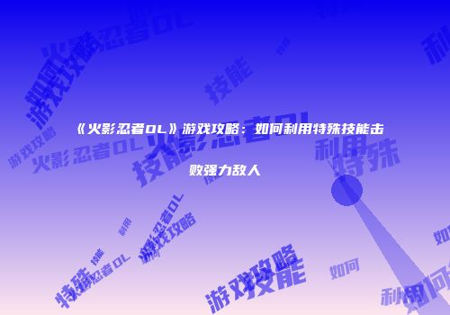 《火影忍者OL》游戏攻略：如何利用特殊技能击败强力敌人