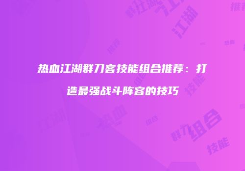 热血江湖群刀客技能组合推荐：打造最强战斗阵容的技巧