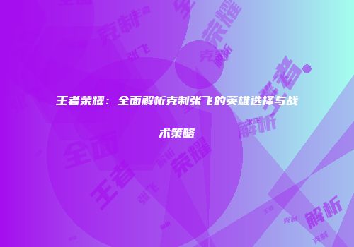王者荣耀：全面解析克制张飞的英雄选择与战术策略
