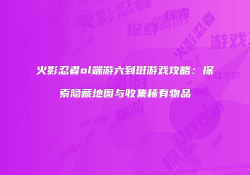 火影忍者ol端游六到斑游戏攻略：探索隐藏地图与收集稀有物品