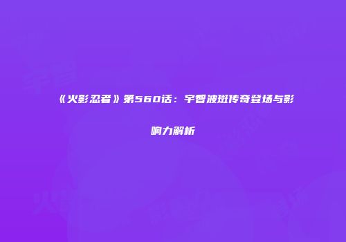 《火影忍者》第560话：宇智波斑传奇登场与影响力解析