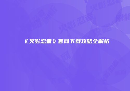 《火影忍者》官网下载攻略全解析