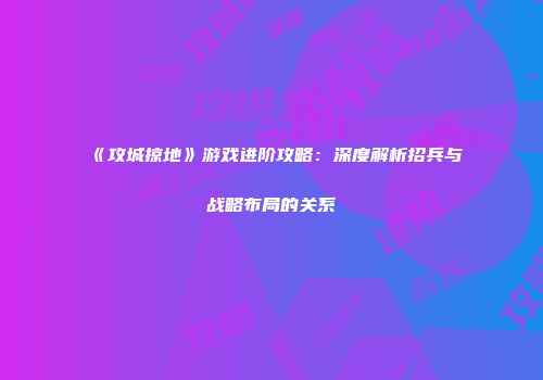 《攻城掠地》游戏进阶攻略：深度解析招兵与战略布局的关系