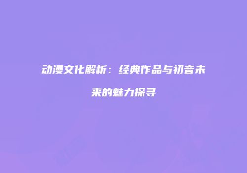动漫文化解析：经典作品与初音未来的魅力探寻