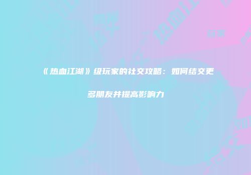 《热血江湖》级玩家的社交攻略:如何结交更多朋友并提高影响力