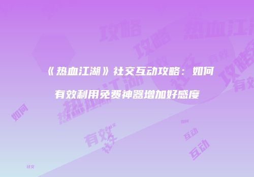 《热血江湖》社交互动攻略：如何有效利用免费神器增加好感度
