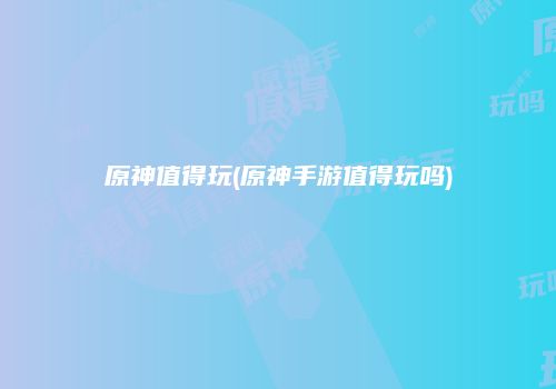 原神值得玩(原神手游值得玩吗)