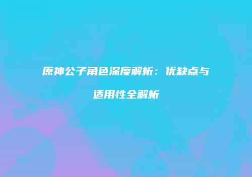 原神公子角色深度解析：优缺点与适用性全解析